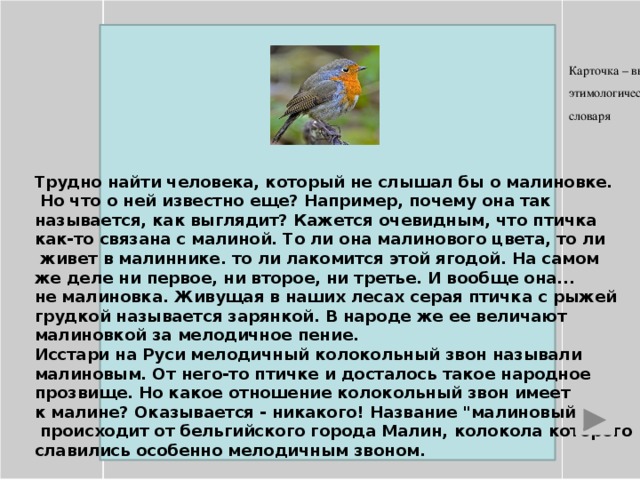 Карточка – выписка из этимологического словаря      Трудно найти человека, который не слышал бы о малиновке.  Но что о ней известно еще? Например, почему она так называется, как выглядит? Кажется очевидным, что птичка как-то связана с малиной. То ли она малинового цвета, то ли  живет в малиннике. то ли лакомится этой ягодой. На самом же деле ни первое, ни второе, ни третье. И вообще она... не малиновка. Живущая в наших лесах серая птичка с рыжей грудкой называется зарянкой. В народе же ее величают малиновкой за мелодичное пение. Исстари на Руси мелодичный колокольный звон называли малиновым. От него-то птичке и досталось такое народное прозвище. Но какое отношение колокольный звон имеет к малине? Оказывается - никакого! Название 