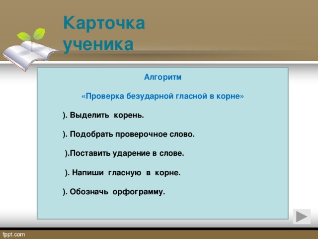 Карточка ученика    Алгоритм  «Проверка безударной гласной в корне»   ). Выделить корень.   ). Подобрать проверочное слово.   ).Поставить ударение в слове.   ).  Напиши гласную в корне.   ).  Обозначь орфограмму.