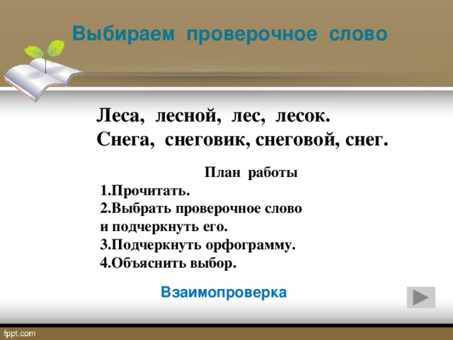 Выбираем проверочное слово Леса, лесной, лес, лесок. Снега, снеговик, снеговой, снег . План работы 1.Прочитать. 2.Выбрать проверочное слово и подчеркнуть его. 3.Подчеркнуть орфограмму. 4.Объяснить выбор. Взаимопроверка