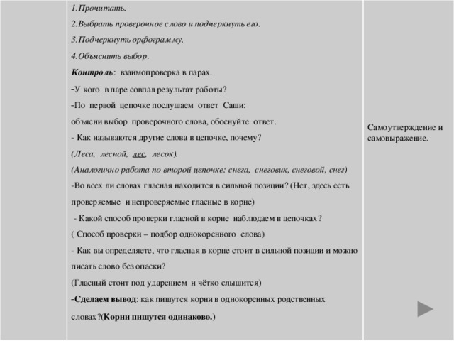 1.Прочитать. 2.Выбрать проверочное слово и подчеркнуть его. 3.Подчеркнуть орфограмму. 4.Объяснить выбор . Контроль : взаимопроверка в парах. У кого в паре совпал результат работы? По первой цепочке послушаем ответ Саши: объясни выбор проверочного слова, обоснуйте ответ. - Как называются другие слова в цепочке, почему? (Леса, лесной, лес , лесок). Самоутверждение и самовыражение. (Аналогично работа по второй цепочке: снега, снеговик, снеговой, снег) - Во всех ли словах гласная находится в сильной позиции? (Нет, здесь есть проверяемые и непроверяемые гласные в корне)  - Какой способ проверки гласной в корне наблюдаем в цепочках? ( Способ проверки – подбор однокоренного слова) - Как вы определяете, что гласная в корне стоит в сильной позиции и можно писать слово без опаски? (Гласный стоит под ударением и чётко слышится)