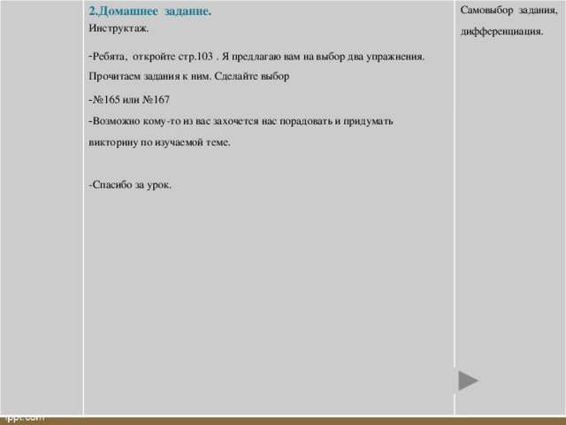 2.Домашнее задание. Инструктаж. Самовыбор задания, Ребята, откройте стр.103 . Я предлагаю вам на выбор два упражнения. Прочитаем задания к ним. Сделайте выбор № 165 или №167 Возможно кому-то из вас захочется нас порадовать и придумать дифференциация. викторину по изучаемой теме. -Спасибо за урок.