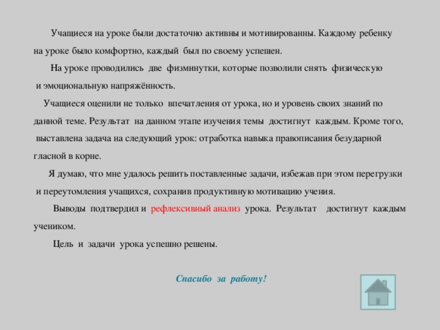 Учащиеся на уроке были достаточно активны и мотивированны.  Каждому ребенку на уроке было комфортно, каждый был по своему успешен.  На уроке проводились две физминутки, которые позволили снять физическую  и эмоциональную напряжённость.  Учащиеся оценили не только впечатления от урока, но и уровень своих знаний по данной теме. Результат на данном этапе изучения темы достигнут каждым. Кроме того,  выставлена задача на следующий урок: отработка навыка правописания безударной гласной в корне.  Я думаю, что мне удалось решить поставленные задачи, избежав при этом перегрузки  и переутомления учащихся, сохранив продуктивную мотивацию учения.  Выводы подтвердил и рефлексивный анализ урока. Результат достигнут каждым учеником.  Цель и задачи урока успешно решены. Спасибо за работу!