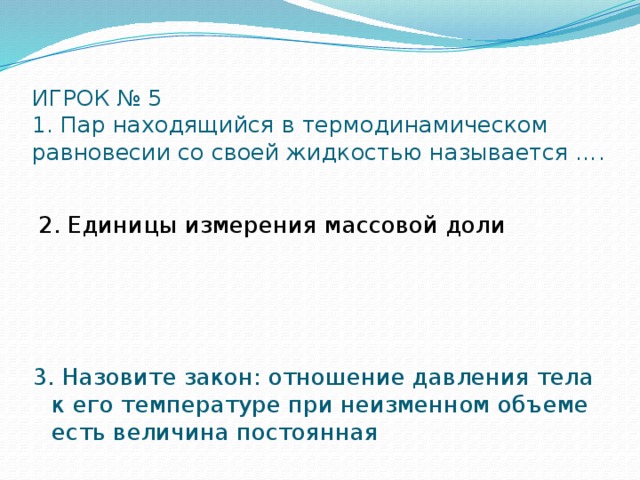 ИГРОК № 5  1. Пар находящийся в термодинамическом равновесии со своей жидкостью называется …. 2. Единицы измерения массовой доли 3. Назовите закон: отношение давления тела к его температуре при неизменном объеме есть величина постоянная