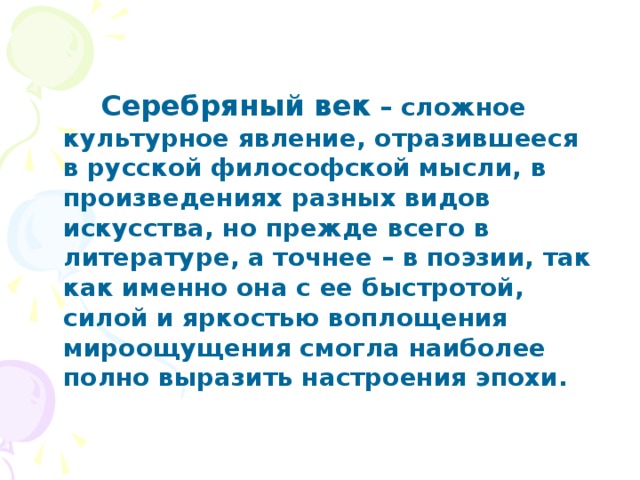 Серебряный век – сложное культурное явление, отразившееся в русской философской мысли, в произведениях разных видов искусства, но прежде всего в литературе, а точнее – в поэзии, так как именно она с ее быстротой, силой и яркостью воплощения мироощущения смогла наиболее полно выразить настроения эпохи.