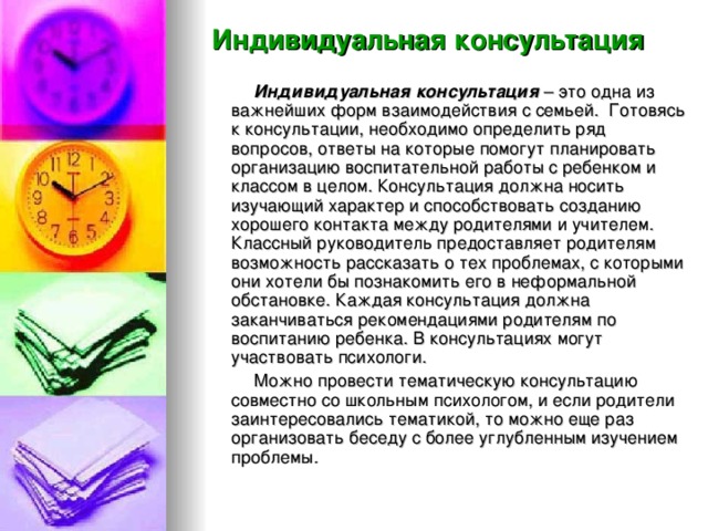 Индивидуальная консультация  Индивидуальная консультация – это одна из важнейших форм взаимодействия с семьей. Готовясь к консультации, необходимо определить ряд вопросов, ответы на которые помогут планировать организацию воспитательной работы с ребенком и классом в целом. Консультация должна носить изучающий характер и способствовать созданию хорошего контакта между родителями и учителем. Классный руководитель предоставляет родителям возможность рассказать о тех проблемах, с которыми они хотели бы познакомить его в неформальной обстановке. Каждая консультация должна заканчиваться рекомендациями родителям по воспитанию ребенка. В консультациях могут участвовать психологи.  Можно провести тематическую консультацию совместно со школьным психологом, и если родители заинтересовались тематикой, то можно еще раз организовать беседу с более углубленным изучением проблемы.