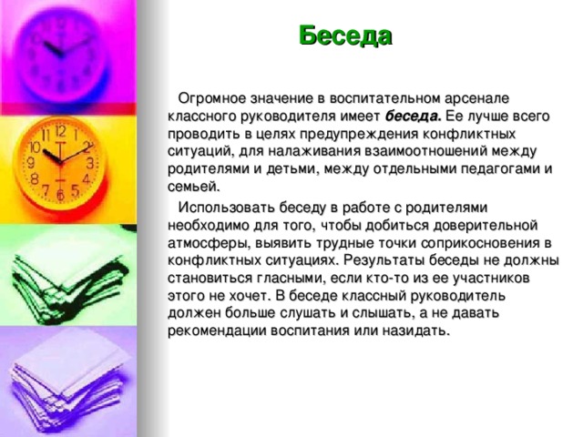 Беседа  Огромное значение в воспитательном арсенале классного руководителя имеет беседа. Ее лучше всего проводить в целях предупреждения конфликтных ситуаций, для налаживания взаимоотношений между родителями и детьми, между отдельными педагогами и семьей.  Использовать беседу в работе с родителями необходимо для того, чтобы добиться доверительной атмосферы, выявить трудные точки соприкосновения в конфликтных ситуациях. Результаты беседы не должны становиться гласными, если кто-то из ее участников этого не хочет. В беседе классный руководитель должен больше слушать и слышать, а не давать рекомендации воспитания или назидать.