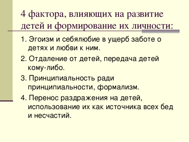 4 фактора, влияющих на развитие детей и формирование их личности: 1. Эгоизм и себялюбие в ущерб заботе о детях и любви к ним. 2. Отдаление от детей, передача детей кому-либо. 3. Принципиальность ради принципиальности, формализм. 4. Перенос раздражения на детей, использование их как источника всех бед и несчастий.