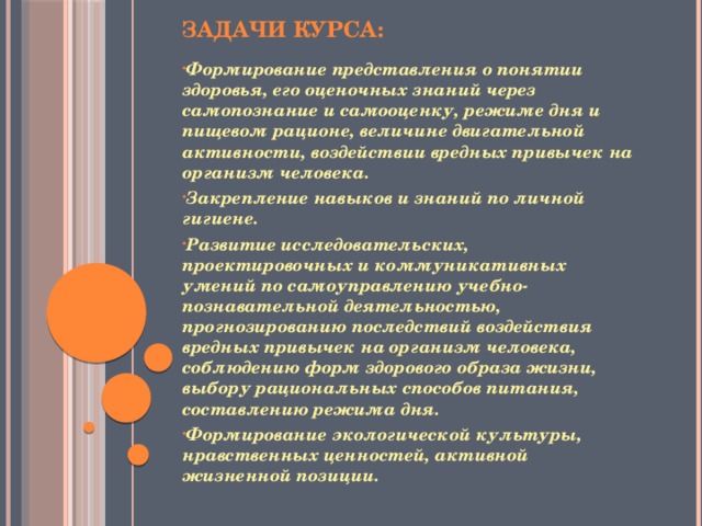 Задачи курса:   Формирование представления о понятии здоровья, его оценочных знаний через самопознание и самооценку, режиме дня и пищевом рационе, величине двигательной активности, воздействии вредных привычек на организм человека. Закрепление навыков и знаний по личной гигиене. Развитие исследовательских, проектировочных и коммуникативных умений по самоуправлению учебно-познавательной деятельностью, прогнозированию последствий воздействия вредных привычек на организм человека, соблюдению форм здорового образа жизни, выбору рациональных способов питания, составлению режима дня. Формирование экологической культуры, нравственных ценностей, активной жизненной позиции.