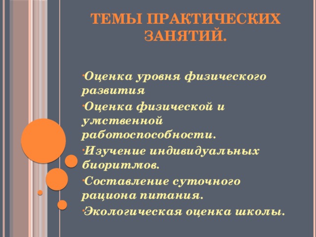 Темы практических занятий.   Оценка уровня физического развития Оценка физической и умственной работоспособности. Изучение индивидуальных биоритмов. Составление суточного рациона питания. Экологическая оценка школы.