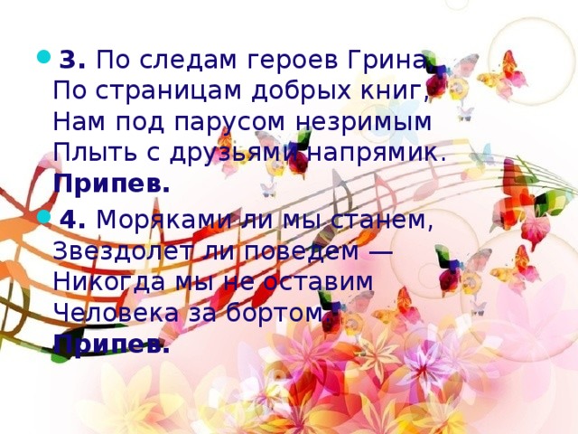 3.  По следам героев Грина,   По страницам добрых книг,   Нам под парусом незримым   Плыть с друзьями напрямик.   Припев. 4.  Моряками ли мы станем,   Звездолет ли поведем —   Никогда мы не оставим   Человека за бортом.   Припев. 