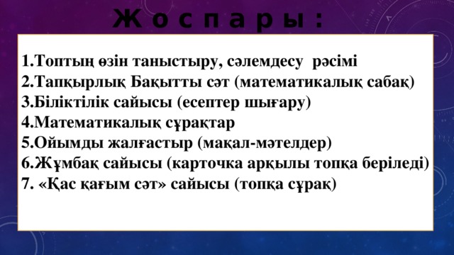 Ж о с п а р ы : 1.Топтың өзін таныстыру, сәлемдесу рәсімі 2.Тапқырлық Бақытты сәт (математикалық сабақ) 3.Біліктілік сайысы (есептер шығару) 4.Математикалық сұрақтар 5.Ойымды жалғастыр (мақал-мәтелдер) 6.Жұмбақ сайысы (карточка арқылы топқа беріледі) 7. «Қас қағым сәт» сайысы (топқа сұрақ)