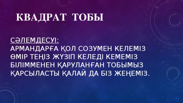 Квадрат тобы сәлемдесуі:   армандарға қол созумен келеміз  өмір теңіз жүзіп келеді кемеміз  білімменен қаруланған тобымыз  қарсыласты қалай да біз жеңеміз.