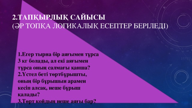 1.Егер тырна бір аяғымен тұрса 3 кг болады, ал екі аяғымен тұрса оның салмағы қанша? 2.Үстел беті төртбұрышты, оның бір бұрышын арамен кесіп алсақ, неше бұрыш қалады? 3.Төрт қойдың неше аяғы бар? 2.Тапқырлық сайысы  (әр топқа логикалық есептер беріледі)