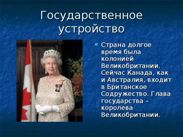 Страна долгое время была колонией Великобритании. Сейчас Канада, как и Австралия, входит в Британское Содружество. Глава государства – королева Великобритании.