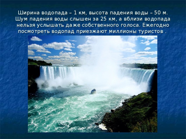 Ширина водопада – 1 км, высота падения воды – 50 м. Шум падения воды слышен за 25 км, а вблизи водопада нельзя услышать даже собственного голоса. Ежегодно посмотреть водопад приезжают миллионы туристов .