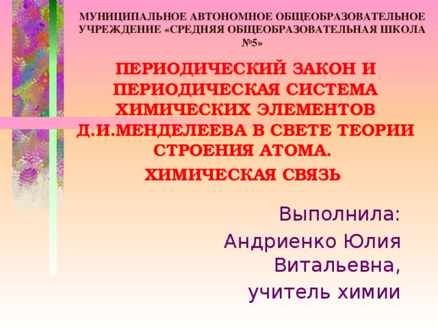 МУНИЦИПАЛЬНОЕ АВТОНОМНОЕ ОБЩЕОБРАЗОВАТЕЛЬНОЕ УЧРЕЖДЕНИЕ «СРЕДНЯЯ ОБЩЕОБРАЗОВАТЕЛЬНАЯ ШКОЛА №5» ПЕРИОДИЧЕСКИЙ ЗАКОН И ПЕРИОДИЧЕСКАЯ СИСТЕМА ХИМИЧЕСКИХ ЭЛЕМЕНТОВ Д.И.МЕНДЕЛЕЕВА В СВЕТЕ ТЕОРИИ СТРОЕНИЯ АТОМА. ХИМИЧЕСКАЯ СВЯЗЬ Выполнила: Андриенко Юлия Витальевна, учитель химии