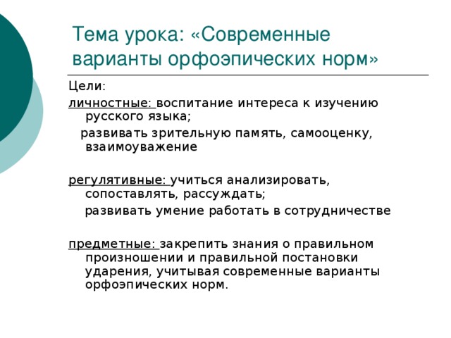 Тема урока: «Современные варианты орфоэпических норм» Цели: личностные: воспитание интереса к изучению русского языка;  развивать зрительную память, самооценку, взаимоуважение  регулятивные: учиться анализировать, сопоставлять, рассуждать;  развивать умение работать в сотрудничестве  предметные: закрепить знания о правильном произношении и правильной постановки ударения, учитывая современные варианты орфоэпических норм.