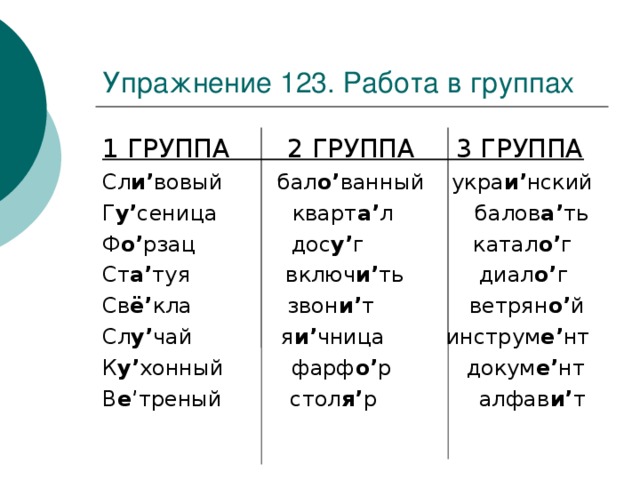 Упражнение 123. Работа в группах 1 ГРУППА 2 ГРУППА 3 ГРУППА Сл и ’ вовый бал о ’ ванный укра и ’ нский Г у ’ сеница кварт а ’ л балов а ’ ть Ф о ’ рзац дос у ’ г катал о ’ г Ст а ’ туя включ и ’ ть диал о ’ г Св ё ’ кла звон и ’ т ветрян о ’ й Сл у ’ чай я и ’ чница инструм е ’ нт К у ’ хонный фарф о ’ р докум е ’ нт В е ’ треный стол я ’ р алфав и ’ т