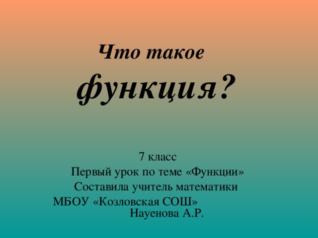 Что такое  функция? 7 класс Первый урок по теме «Функции» Составила учитель математики МБОУ «Козловская СОШ» Науенова А.Р.