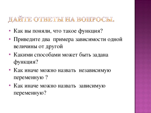 Как вы поняли, что такое функция? Приведите два примера зависимости одной величины от другой Какими способами может быть задана функция? Как иначе можно назвать независимую переменную ? Как иначе можно назвать зависимую переменную?