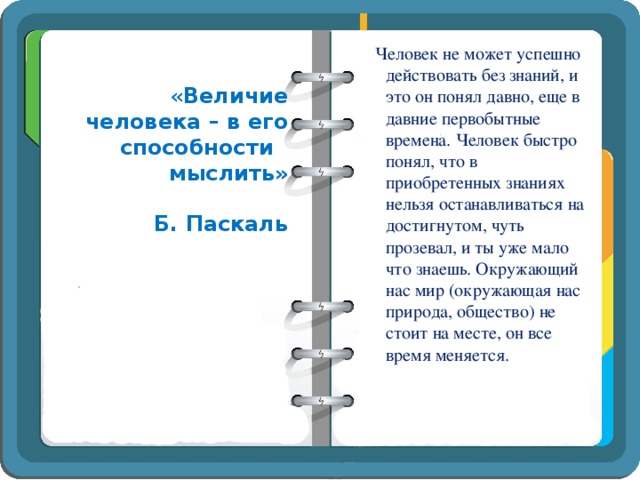 Человек не может успешно действовать без знаний, и это он понял давно, еще в давние первобытные времена. Человек быстро понял, что в приобретенных знаниях нельзя останавливаться на достигнутом, чуть прозевал, и ты уже мало что знаешь. Окружающий нас мир (окружающая нас природа, общество) не стоит на месте, он все время меняется. « Величие человека – в его способности мыслить»  Б. Паскаль