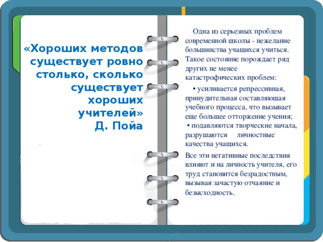 Одна из серьезных проблем современной школы - нежелание  большинства учащихся учиться. Такое состояние порождает ряд других не менее катастрофических проблем: •  усиливается репрессивная, принудительная составляющая учебного процесса, что вызывает еще большее отторжение учения;  • подавляются творческие начала, разрушаются личностные качества учащихся. Все эти негативные последствия влияют и на личность учителя, его труд становится безрадостным, вызывая зачастую отчаяние и безысходность . «Хороших методов существует ровно столько, сколько существует хороших учителей»  Д. Пойа