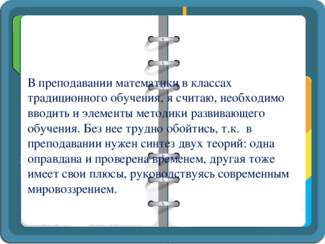 В преподавании математики в классах традиционного обучения, я считаю, необходимо вводить и элементы методики развивающего обучения. Без нее трудно обойтись, т.к. в преподавании нужен синтез двух теорий: одна оправдана и проверена временем, другая тоже имеет свои плюсы, руководствуясь современным мировоззрением.