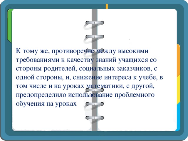 К тому же, противоречие между высокими требованиями к качеству знаний учащихся со стороны родителей, социальных заказчиков, с одной стороны, и, снижение интереса к учебе, в том числе и на уроках математики, с другой, предопределило использование проблемного обучения на уроках