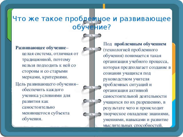 Что же такое проблемное и развивающее обучение?  Под проблемным обучением (технологией проблемного обучения) понимается такая организация учебного процесса, которая предполагает создание в сознании учащихся под руководством учителя проблемных ситуаций и организация активной самостоятельной деятельности учащихся по их разрешению, в результате чего и происходит творческое овладение знаниями, умениями, навыками и развитие мыслительных способностей. Развивающее обучение – целая система, отличная от традиционной, поэтому нельзя подходить к ней со стороны и со старыми мерками, критериями. Цель развивающего обучения– обеспечить каждого ученика условиями для развития как самостоятельно меняющегося субъекта обучения.