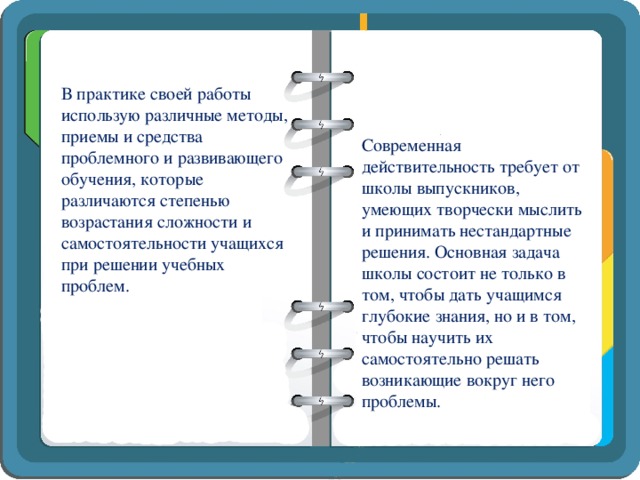 В практике своей работы использую различные методы, приемы и средства проблемного и развивающего обучения, которые различаются степенью возрастания сложности и самостоятельности учащихся при решении учебных проблем. Современная действительность требует от школы выпускников, умеющих творчески мыслить и принимать нестандартные решения. Основная задача школы состоит не только в том, чтобы дать учащимся глубокие знания, но и в том, чтобы научить их самостоятельно решать возникающие вокруг него проблемы.