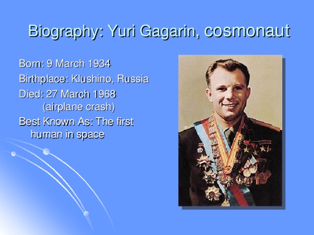 Biography: Yuri Gagarin, cosmonaut Born: 9 March 1934 Birthplace: Klushino, Russia Died: 27 March 1968  (airplane crash) Best Known As: The first human in space