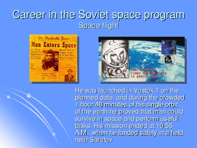 Career in the Soviet space program  Space flight  He was launched in Vostok 1 on the planned date, and during the crowded 1 hour 48 minutes of his single orbit of the earth he proved that man could survive in space and perform useful tasks. His mission ended at 10:55 A.M., when he landed safely in a field near Saratov