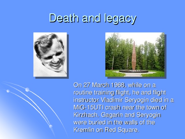Death and legacy  On 27 March 1968, while on a routine training flight, he and flight instructor Vladimir Seryogin died in a MiG-15UTI crash near the town of Kirzhach. Gagarin and Seryogin were buried in the walls of the Kremlin on Red Square.