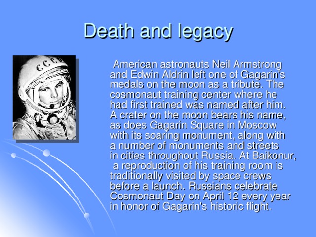 Death and legacy  American astronauts Neil Armstrong and Edwin Aldrin left one of Gagarin's medals on the moon as a tribute. The cosmonaut training center where he had first trained was named after him. A crater on the moon bears his name, as does Gagarin Square in Moscow with its soaring monument, along with a number of monuments and streets in cities throughout Russia. At Baikonur, a reproduction of his training room is traditionally visited by space crews before a launch. Russians celebrate Cosmonaut Day on April 12 every year in honor of Gagarin's historic flight.