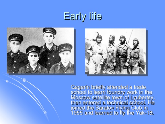 Early life  Gagarin briefly attended a trade school to learn foundry work in the Moscow satellite town of Lyubertsy, then entered a technical school. He joined the Saratov Flying Club in 1955 and learned to fly the Yak-18.