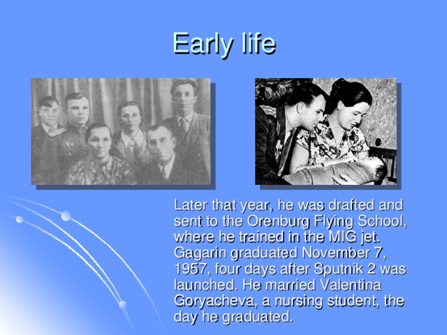 Early life  Later that year, he was drafted and sent to the Orenburg Flying School, where he trained in the MIG jet. Gagarin graduated November 7, 1957, four days after Sputnik 2 was launched. He married Valentina Goryacheva, a nursing student, the day he graduated.