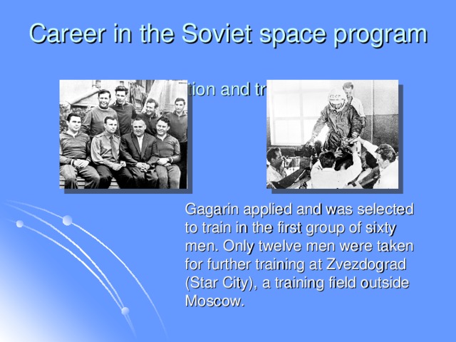 Career in the Soviet space program  Selection and training  Gagarin applied and was selected to train in the first group of sixty men. Only twelve men were taken for further training at Zvezdograd (Star City), a training field outside Moscow.