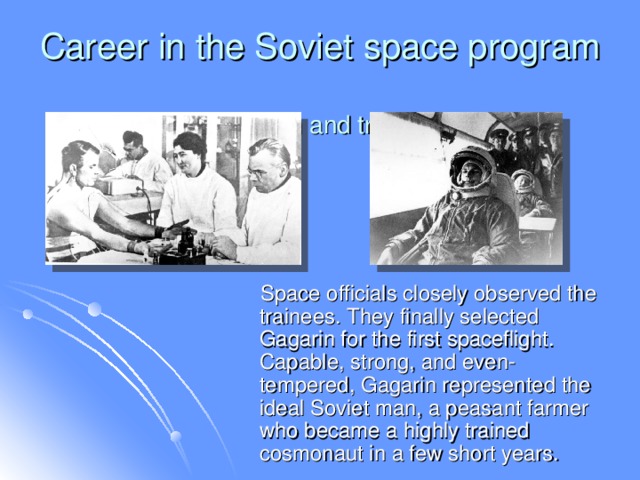 Career in the Soviet space program  Selection and training  Space officials closely observed the trainees. They finally selected Gagarin for the first spaceflight. Capable, strong, and even-tempered, Gagarin represented the ideal Soviet man, a peasant farmer who became a highly trained cosmonaut in a few short years.