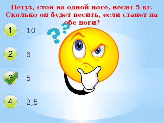 Петух, стоя на одной ноге, весит 5 кг. Сколько он будет весить, если станет на обе ноги? 10 6 5 2,5