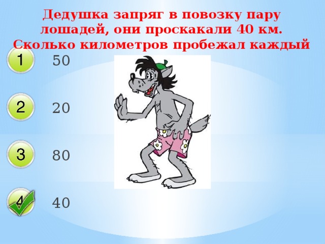 Дедушка запряг в повозку пару лошадей, они проскакали 40 км. Сколько километров пробежал каждый конь? 50 20 80 40