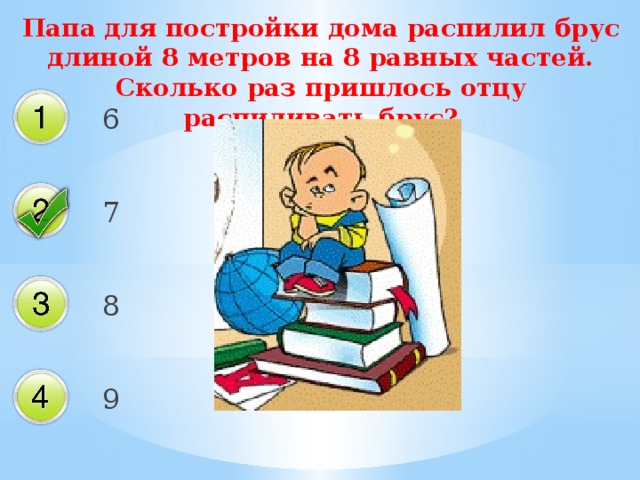 Папа для постройки дома распилил брус длиной 8 метров на 8 равных частей. Сколько раз пришлось отцу распиливать брус? 6 7 8 9