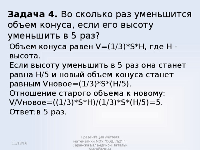 Задача 4. Во сколько раз уменьшится объем конуса, если его высоту уменьшить в 5 раз? Объем конуса равен V=(1/3)*S*H, где H - высота. Если высоту уменьшить в 5 раз она станет равна H/5 и новый объем конуса станет равным Vновое=(1/3)*S*(H/5). Отношение старого объема к новому: V/Vновое=((1/3)*S*H)/(1/3)*S*(H/5)=5. Ответ:в 5 раз. 11/13/16 Презентация учителя математики МОУ 