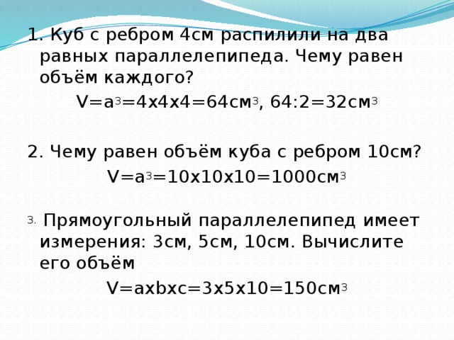 1. Куб с ребром 4см распилили на два равных параллелепипеда. Чему равен объём каждого? V=а 3 =4х4х4=64см 3 , 64:2=32см 3 2. Чему равен объём куба с ребром 10см? V=а 3 =10х10х10=1000см 3 3. Прямоугольный параллелепипед имеет измерения: 3см, 5см, 10см. Вычислите его объём V=ахbxc=3x5x10=150см 3