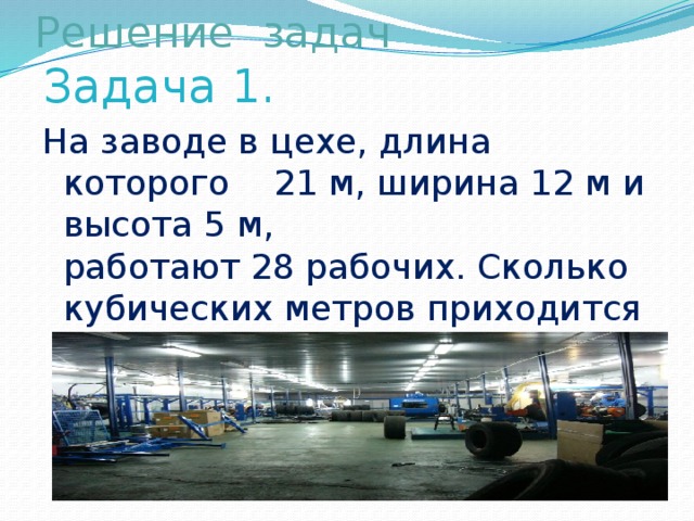 Решение задач   Задача 1. На заводе в цехе, длина которого 21 м, ширина 12 м и высота 5 м,  работают 28 рабочих. Сколько кубических метров приходится на одно рабочее место?