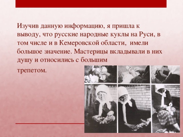 Изучив данную информацию, я пришла к выводу, что русские народные куклы на Руси, в том числе и в Кемеровской области, имели большое значение. Мастерицы вкладывали в них душу и относились с большим трепетом.