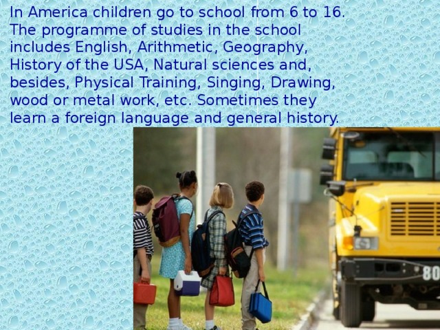 In America children go to school from 6 to 16. The programme of studies in the school includes English, Arithmetic, Geography, History of the USA, Natural sciences and, besides, Physical Training, Singing, Drawing, wood or metal work, etc. Sometimes they learn a foreign language and general history.