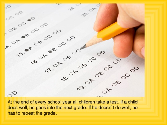 At the end of every school year all children take a test. If a child does well, he goes into the next grade. If he doesn`t do well, he has to repeat the grade.