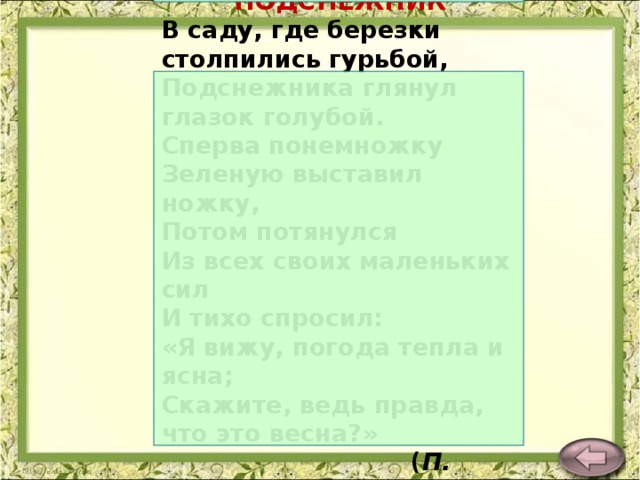 ПОДСНЕЖНИК В саду, где березки столпились гурьбой,  Подснежника глянул глазок голубой.  Сперва понемножку  Зеленую выставил ножку,  Потом потянулся  Из всех своих маленьких сил  И тихо спросил:  «Я вижу, погода тепла и ясна;  Скажите, ведь правда, что это весна?»  ( П. Соловьева )