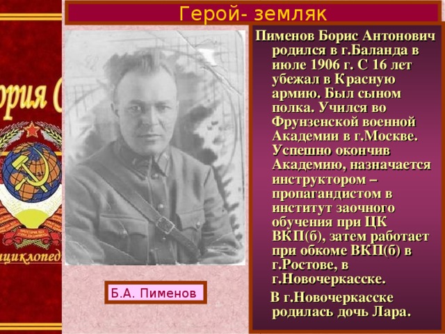 Герой- земляк Пименов Борис Антонович родился в г.Баланда в июле 1906 г. С 16 лет убежал в Красную армию. Был сыном полка. Учился во Фрунзенской военной Академии в г.Москве. Успешно окончив Академию, назначается инструктором – пропагандистом в институт заочного обучения при ЦК ВКП(б), затем работает при обкоме ВКП(б) в г.Ростове, в г.Новочеркасске.  В г.Новочеркасске родилась дочь Лара. Б.А. Пименов