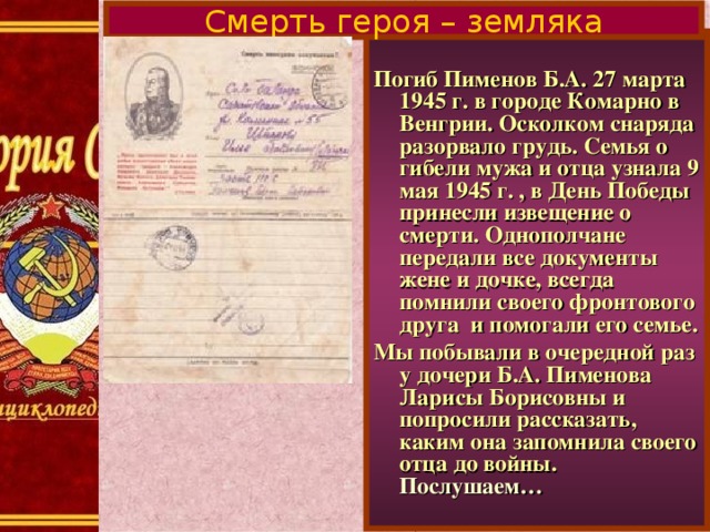 Смерть героя – земляка  Погиб Пименов Б.А. 27 марта 1945 г. в городе Комарно в Венгрии. Осколком снаряда разорвало грудь. Семья о гибели мужа и отца узнала 9 мая 1945 г. , в День Победы принесли извещение о смерти. Однополчане передали все документы жене и дочке, всегда помнили своего фронтового друга и помогали его семье. Мы побывали в очередной раз у дочери Б.А. Пименова Ларисы Борисовны и попросили рассказать, каким она запомнила своего отца до войны. Послушаем…